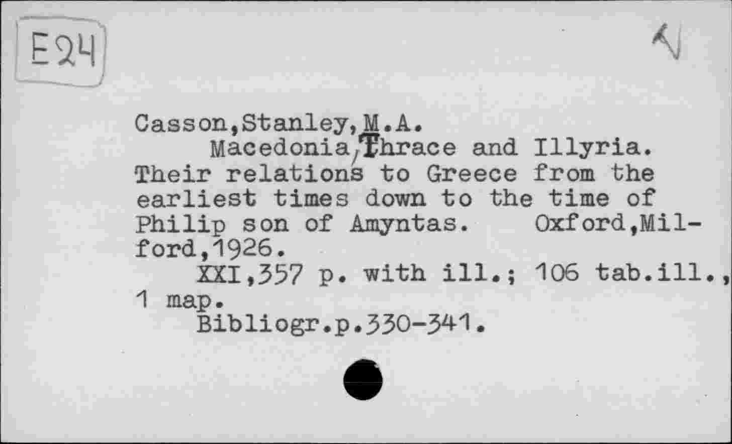 ﻿Casson,Stanley, M.A.
Macedonia/Ehrace and Illyria. Their relations to Greece from the earliest times down to the time of Philip son of Amyntas. Oxford,Milford, 1926.
XXI,357 p. with ill.; 106 tab.ill. 1 map.
Bibliogr.p.330-341.